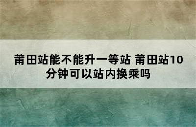 莆田站能不能升一等站 莆田站10分钟可以站内换乘吗